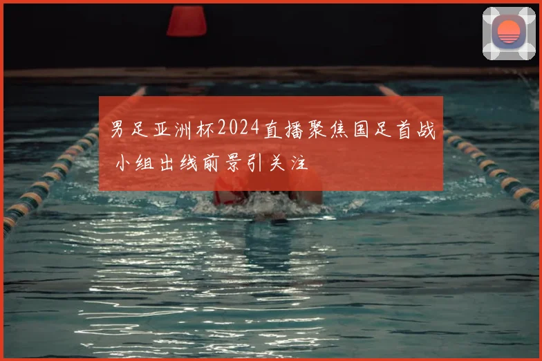 男足亚洲杯2024直播聚焦国足首战 小组出线前景引关注