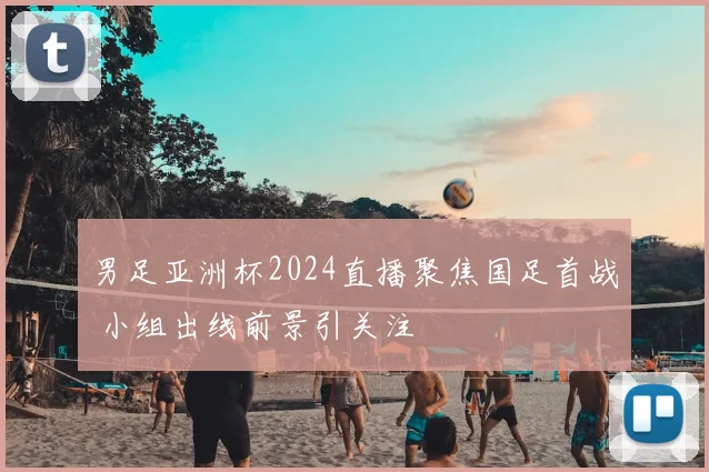 男足亚洲杯2024直播聚焦国足首战 小组出线前景引关注