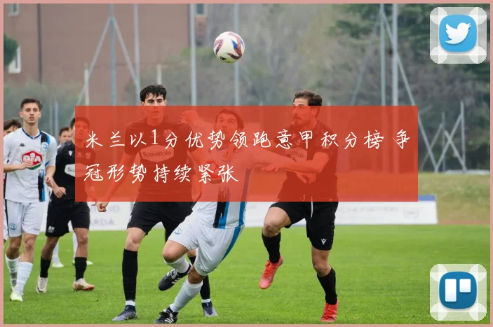 米兰以1分优势领跑意甲积分榜 争冠形势持续紧张