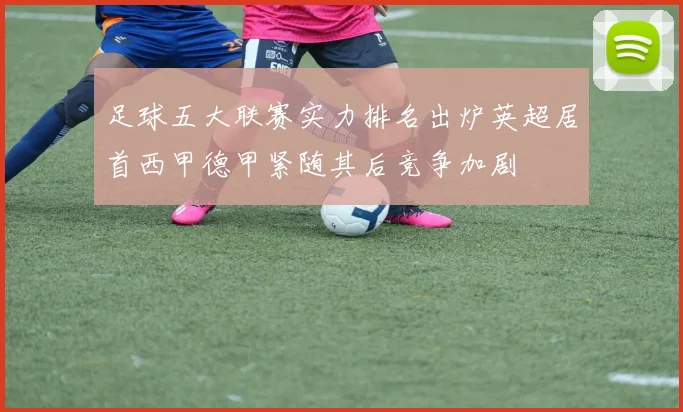 足球五大联赛实力排名出炉英超居首西甲德甲紧随其后竞争加剧