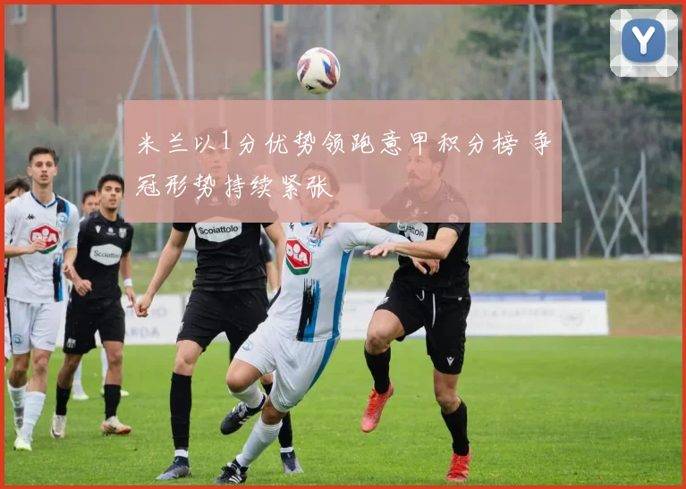 米兰以1分优势领跑意甲积分榜 争冠形势持续紧张