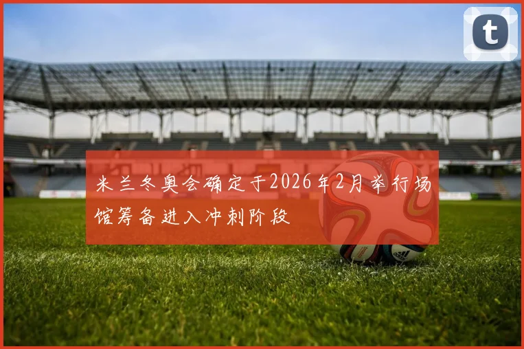 米兰冬奥会确定于2026年2月举行场馆筹备进入冲刺阶段