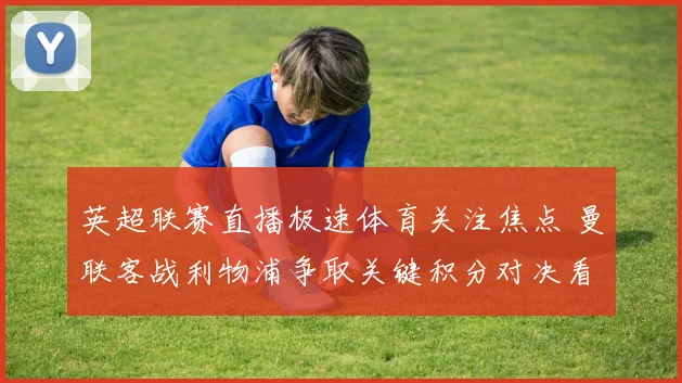 英超联赛直播极速体育关注焦点 曼联客战利物浦争取关键积分对决看点足坛升温