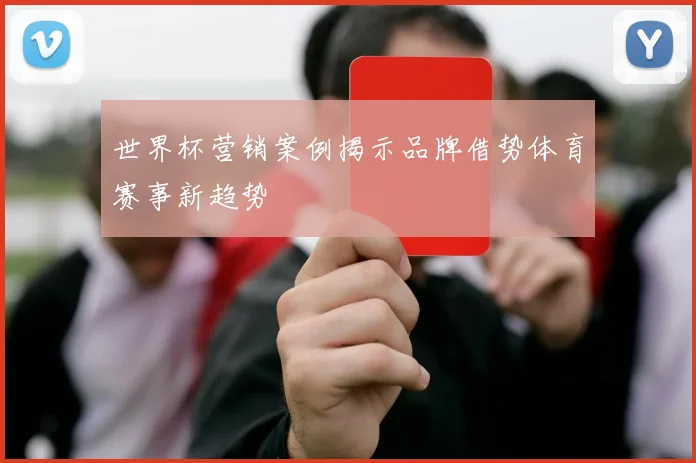 世界杯营销案例揭示品牌借势体育赛事新趋势