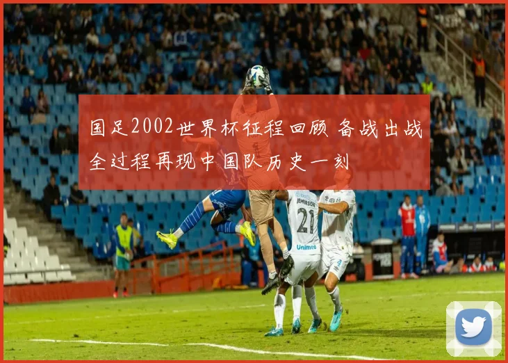 国足2002世界杯征程回顾 备战出战全过程再现中国队历史一刻