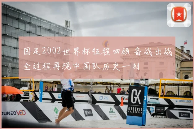 国足2002世界杯征程回顾 备战出战全过程再现中国队历史一刻